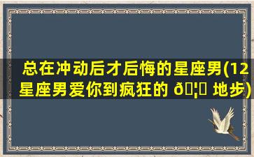 总在冲动后才后悔的星座男(12星座男爱你到疯狂的 🦈 地步)